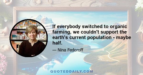 If everybody switched to organic farming, we couldn't support the earth's current population - maybe half.