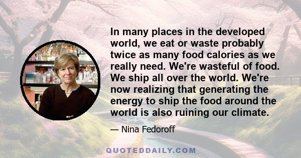 In many places in the developed world, we eat or waste probably twice as many food calories as we really need. We're wasteful of food. We ship all over the world. We're now realizing that generating the energy to ship