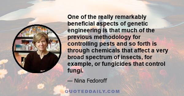 One of the really remarkably beneficial aspects of genetic engineering is that much of the previous methodology for controlling pests and so forth is through chemicals that affect a very broad spectrum of insects, for