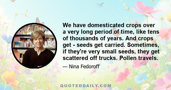 We have domesticated crops over a very long period of time, like tens of thousands of years. And crops get - seeds get carried. Sometimes, if they're very small seeds, they get scattered off trucks. Pollen travels.