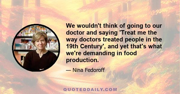 We wouldn't think of going to our doctor and saying 'Treat me the way doctors treated people in the 19th Century', and yet that's what we're demanding in food production.