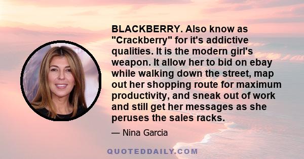 BLACKBERRY. Also know as Crackberry for it's addictive qualities. It is the modern girl's weapon. It allow her to bid on ebay while walking down the street, map out her shopping route for maximum productivity, and sneak 