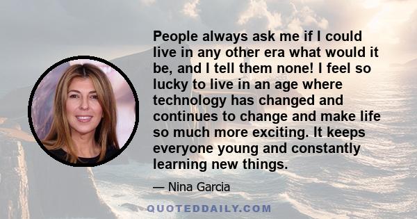 People always ask me if I could live in any other era what would it be, and I tell them none! I feel so lucky to live in an age where technology has changed and continues to change and make life so much more exciting.