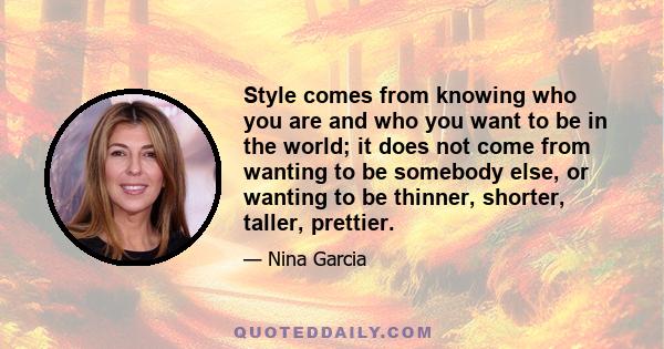 Style comes from knowing who you are and who you want to be in the world; it does not come from wanting to be somebody else, or wanting to be thinner, shorter, taller, prettier.