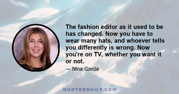 The fashion editor as it used to be has changed. Now you have to wear many hats, and whoever tells you differently is wrong. Now you're on TV, whether you want it or not.