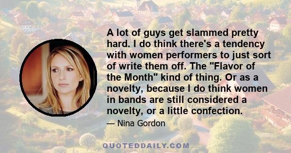 A lot of guys get slammed pretty hard. I do think there's a tendency with women performers to just sort of write them off. The Flavor of the Month kind of thing. Or as a novelty, because I do think women in bands are