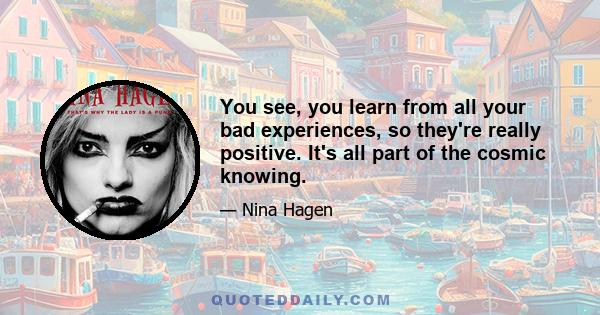 You see, you learn from all your bad experiences, so they're really positive. It's all part of the cosmic knowing.