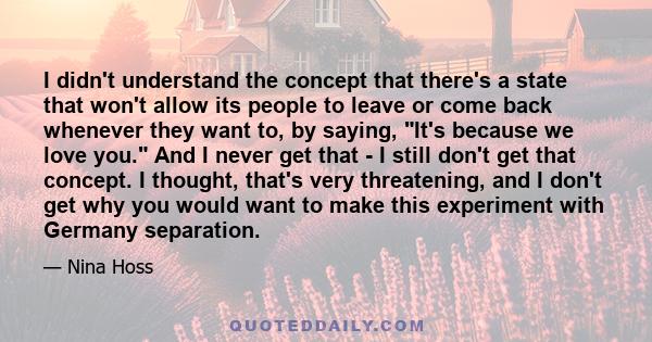 I didn't understand the concept that there's a state that won't allow its people to leave or come back whenever they want to, by saying, It's because we love you. And I never get that - I still don't get that concept. I 