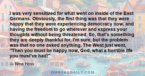 I was very sensitized for what went on inside of the East Germans. Obviously, the first thing was that they were happy that they were experiencing democracy now, and having the freedom to go wherever and express your