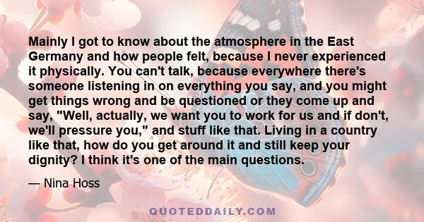 Mainly I got to know about the atmosphere in the East Germany and how people felt, because I never experienced it physically. You can't talk, because everywhere there's someone listening in on everything you say, and