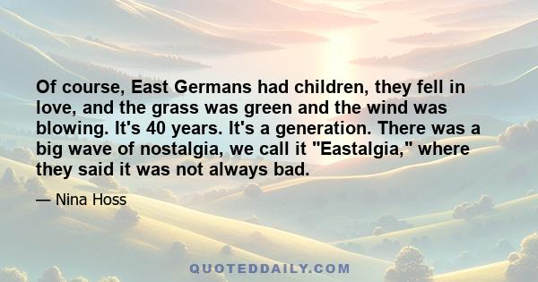 Of course, East Germans had children, they fell in love, and the grass was green and the wind was blowing. It's 40 years. It's a generation. There was a big wave of nostalgia, we call it Eastalgia, where they said it