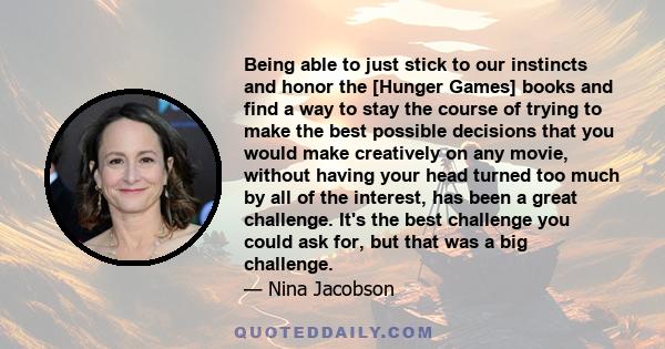 Being able to just stick to our instincts and honor the [Hunger Games] books and find a way to stay the course of trying to make the best possible decisions that you would make creatively on any movie, without having