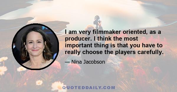 I am very filmmaker oriented, as a producer. I think the most important thing is that you have to really choose the players carefully.