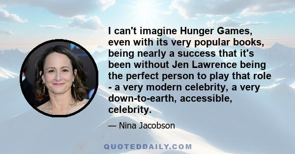 I can't imagine Hunger Games, even with its very popular books, being nearly a success that it's been without Jen Lawrence being the perfect person to play that role - a very modern celebrity, a very down-to-earth,