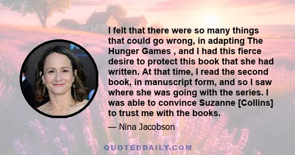 I felt that there were so many things that could go wrong, in adapting The Hunger Games , and I had this fierce desire to protect this book that she had written. At that time, I read the second book, in manuscript form, 