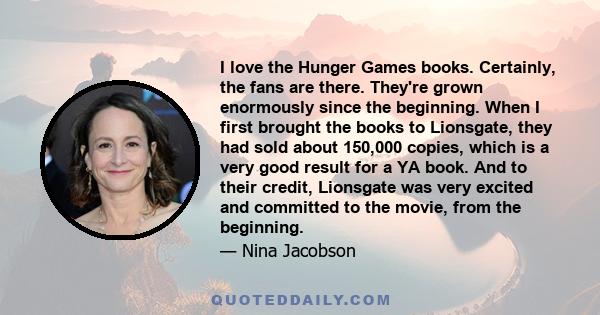 I love the Hunger Games books. Certainly, the fans are there. They're grown enormously since the beginning. When I first brought the books to Lionsgate, they had sold about 150,000 copies, which is a very good result