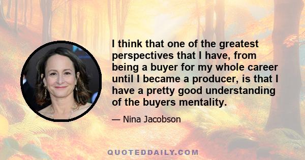 I think that one of the greatest perspectives that I have, from being a buyer for my whole career until I became a producer, is that I have a pretty good understanding of the buyers mentality.