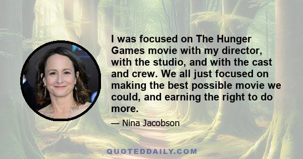 I was focused on The Hunger Games movie with my director, with the studio, and with the cast and crew. We all just focused on making the best possible movie we could, and earning the right to do more.