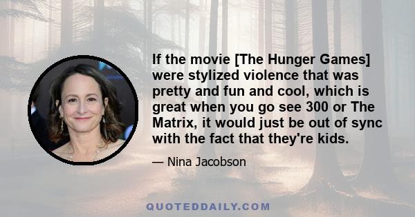 If the movie [The Hunger Games] were stylized violence that was pretty and fun and cool, which is great when you go see 300 or The Matrix, it would just be out of sync with the fact that they're kids.