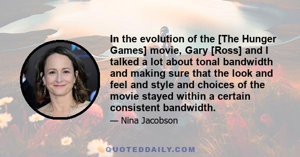 In the evolution of the [The Hunger Games] movie, Gary [Ross] and I talked a lot about tonal bandwidth and making sure that the look and feel and style and choices of the movie stayed within a certain consistent