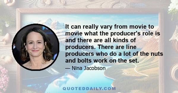 It can really vary from movie to movie what the producer's role is and there are all kinds of producers. There are line producers who do a lot of the nuts and bolts work on the set.