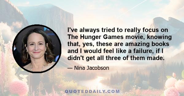 I've always tried to really focus on The Hunger Games movie, knowing that, yes, these are amazing books and I would feel like a failure, if I didn't get all three of them made.
