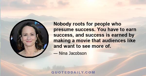 Nobody roots for people who presume success. You have to earn success, and success is earned by making a movie that audiences like and want to see more of.