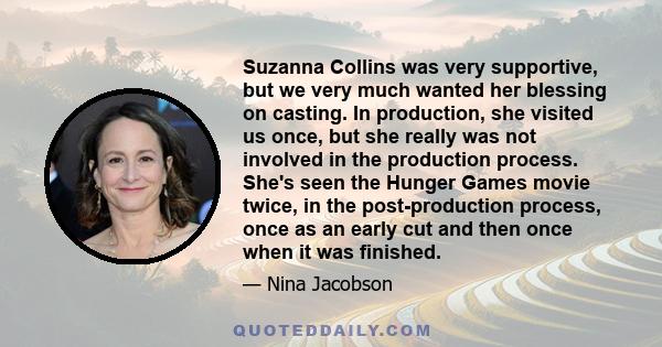 Suzanna Collins was very supportive, but we very much wanted her blessing on casting. In production, she visited us once, but she really was not involved in the production process. She's seen the Hunger Games movie