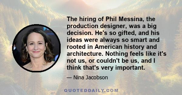 The hiring of Phil Messina, the production designer, was a big decision. He's so gifted, and his ideas were always so smart and rooted in American history and architecture. Nothing feels like it's not us, or couldn't be 