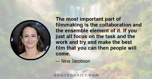 The most important part of filmmaking is the collaboration and the ensemble element of it. If you just all focus on the task and the work and try and make the best film that you can then people will come.