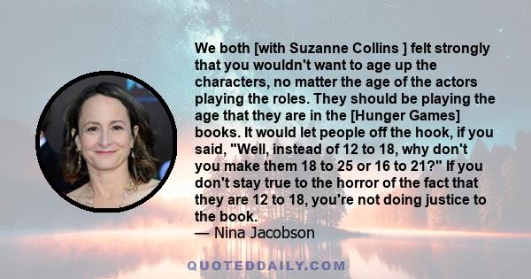 We both [with Suzanne Collins ] felt strongly that you wouldn't want to age up the characters, no matter the age of the actors playing the roles. They should be playing the age that they are in the [Hunger Games] books. 