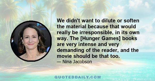 We didn't want to dilute or soften the material because that would really be irresponsible, in its own way. The [Hunger Games] books are very intense and very demanding of the reader, and the movie should be that too.