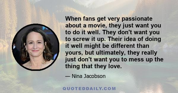 When fans get very passionate about a movie, they just want you to do it well. They don't want you to screw it up. Their idea of doing it well might be different than yours, but ultimately, they really just don't want