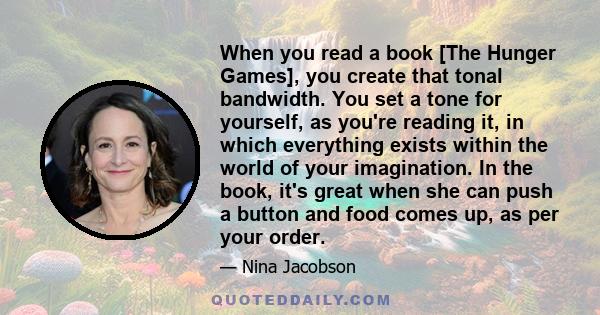 When you read a book [The Hunger Games], you create that tonal bandwidth. You set a tone for yourself, as you're reading it, in which everything exists within the world of your imagination. In the book, it's great when