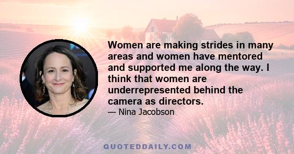 Women are making strides in many areas and women have mentored and supported me along the way. I think that women are underrepresented behind the camera as directors.