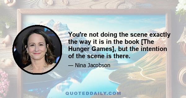 You're not doing the scene exactly the way it is in the book [The Hunger Games], but the intention of the scene is there.