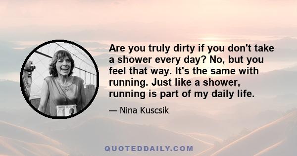 Are you truly dirty if you don't take a shower every day? No, but you feel that way. It's the same with running. Just like a shower, running is part of my daily life.