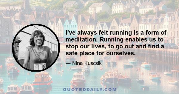 I've always felt running is a form of meditation. Running enables us to stop our lives, to go out and find a safe place for ourselves.