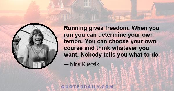 Running gives freedom. When you run you can determine your own tempo. You can choose your own course and think whatever you want. Nobody tells you what to do.