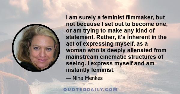 I am surely a feminist filmmaker, but not because I set out to become one, or am trying to make any kind of statement. Rather, it's inherent in the act of expressing myself, as a woman who is deeply alienated from