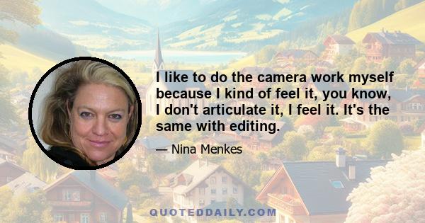 I like to do the camera work myself because I kind of feel it, you know, I don't articulate it, I feel it. It's the same with editing.