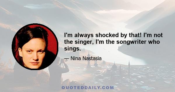 I'm always shocked by that! I'm not the singer, I'm the songwriter who sings.