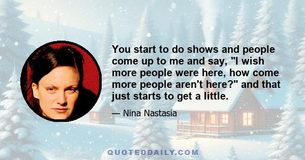 You start to do shows and people come up to me and say, I wish more people were here, how come more people aren't here? and that just starts to get a little.