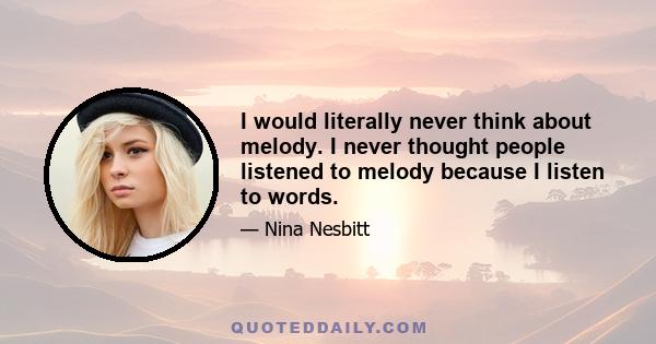 I would literally never think about melody. I never thought people listened to melody because I listen to words.