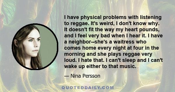 I have physical problems with listening to reggae. It's weird, I don't know why. It doesn't fit the way my heart pounds, and I feel very bad when I hear it. I have a neighbor--she's a waitress who comes home every night 