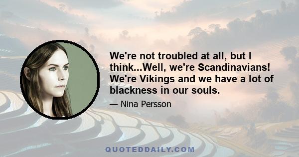 We're not troubled at all, but I think...Well, we're Scandinavians! We're Vikings and we have a lot of blackness in our souls.