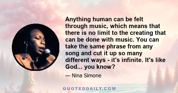 Anything human can be felt through music, which means that there is no limit to the creating that can be done with music. You can take the same phrase from any song and cut it up so many different ways - it's infinite.