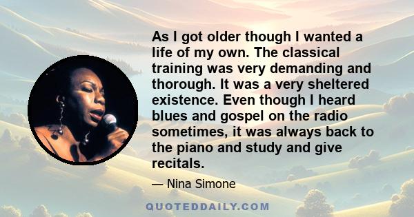 As I got older though I wanted a life of my own. The classical training was very demanding and thorough. It was a very sheltered existence. Even though I heard blues and gospel on the radio sometimes, it was always back 