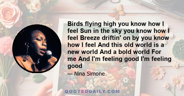 Birds flying high you know how I feel Sun in the sky you know how I feel Breeze driftin' on by you know how I feel And this old world is a new world And a bold world For me And I'm feeling good I'm feeling good