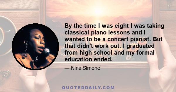 By the time I was eight I was taking classical piano lessons and I wanted to be a concert pianist. But that didn't work out. I graduated from high school and my formal education ended.